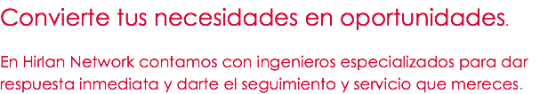 Convierte tus necesidades en oportunidades. En Hirlan Network contamos con ingenieros especializados para dar respuesta inmediata y darte el seguimiento y servicio que mereces.